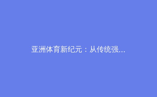 亚洲体育新纪元：从传统强项到全球竞技的突破与挑战
