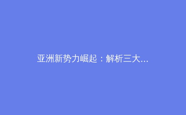 亚洲新势力崛起：解析三大体育产业区的差异化发展路径 - 4
