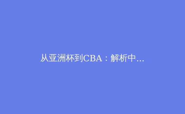 从亚洲杯到CBA：解析中国篮球体系化改革与青训战略转型