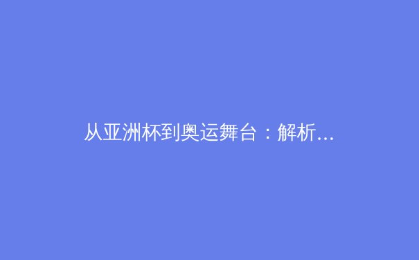 从亚洲杯到奥运舞台：解析亚洲体育崛起的战略转型与人才培育体系 - 3